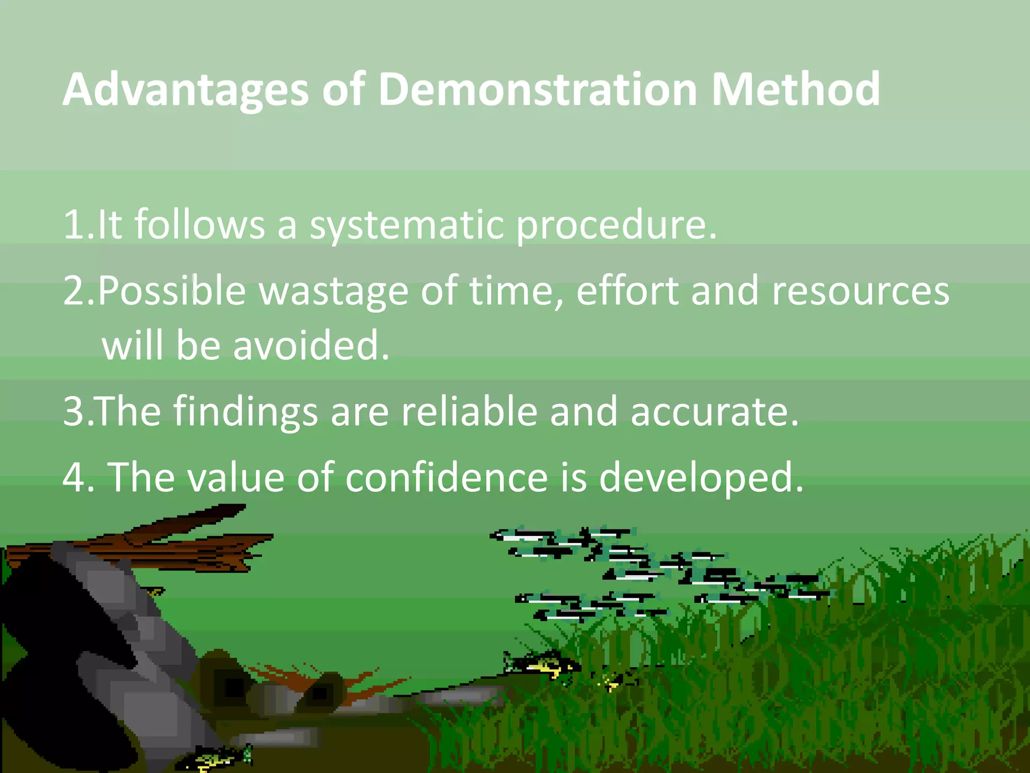 Advantages of Demonstration Method
1.It follows a systematic procedure.
2.Possible wastage of time, effort and resources
will be avoided.
3.The findings are reliable and accurate.
4. The value of confidence is developed.
 