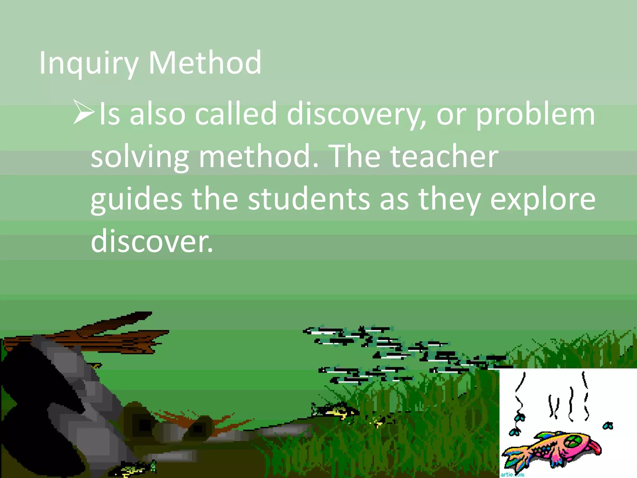 Inquiry Method
Is also called discovery, or problem
solving method. The teacher
guides the students as they explore
discover.
 