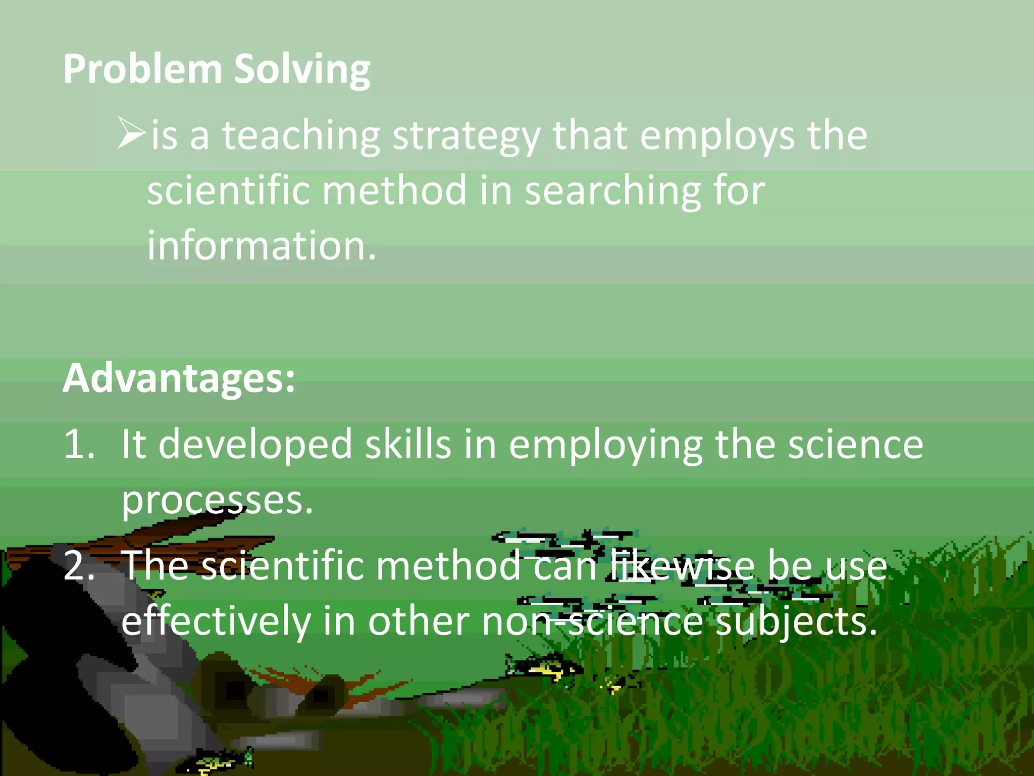 Problem Solving
is a teaching strategy that employs the
scientific method in searching for
information.
Advantages:
1. It developed skills in employing the science
processes.
2. The scientific method can likewise be use
effectively in other non-science subjects.
 
