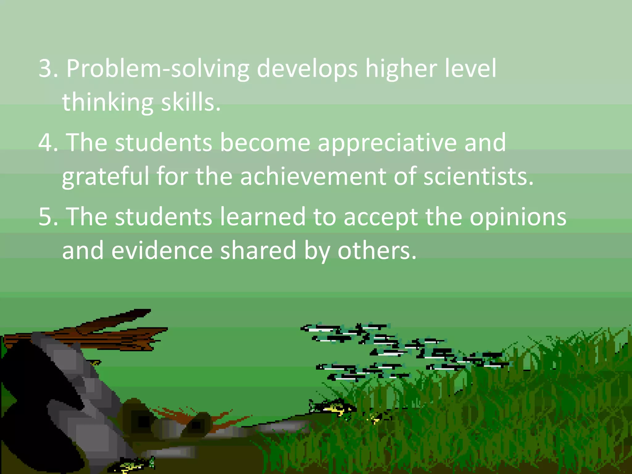 3. Problem-solving develops higher level
thinking skills.
4. The students become appreciative and
grateful for the achievement of scientists.
5. The students learned to accept the opinions
and evidence shared by others.
 