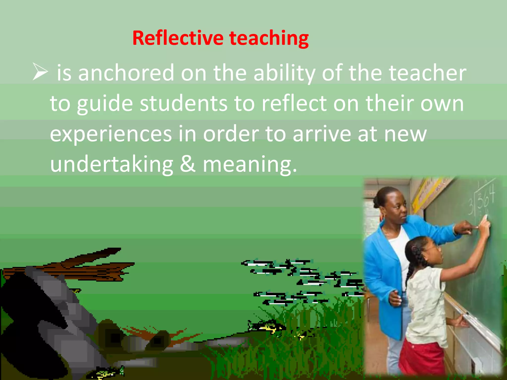 Reflective teaching
 is anchored on the ability of the teacher
to guide students to reflect on their own
experiences in order to arrive at new
undertaking & meaning.
 
