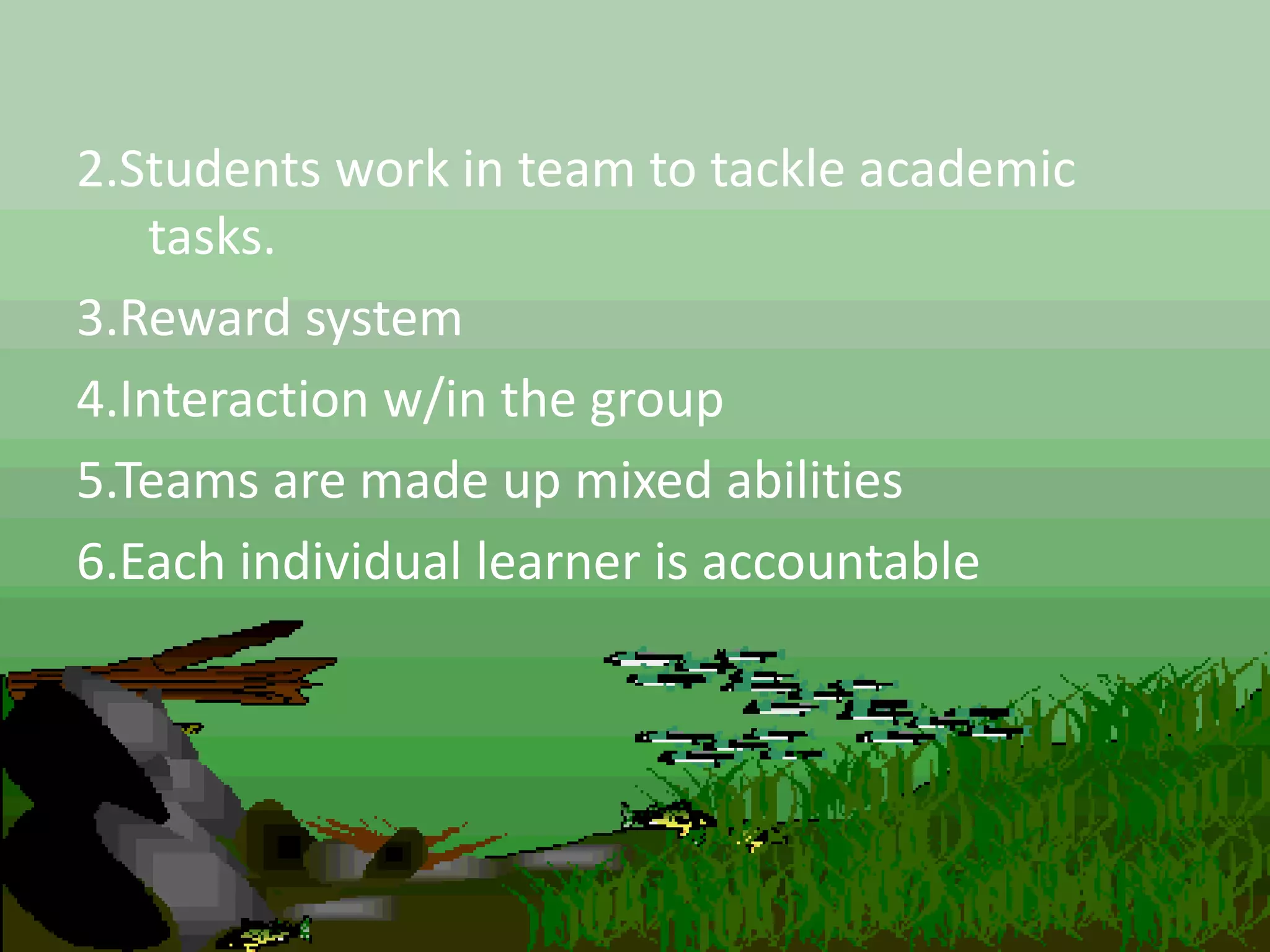 2.Students work in team to tackle academic
tasks.
3.Reward system
4.Interaction w/in the group
5.Teams are made up mixed abilities
6.Each individual learner is accountable
 