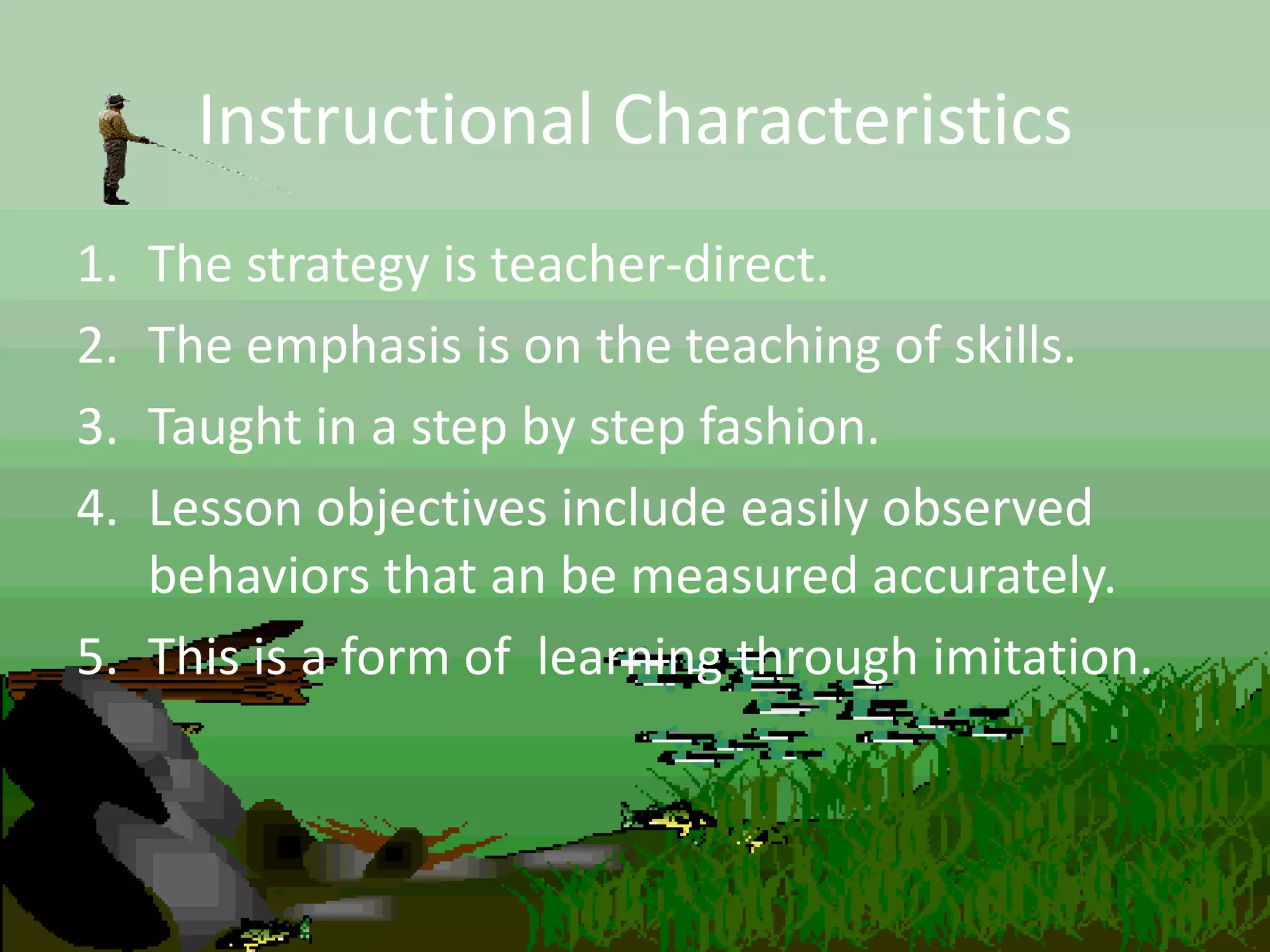 Instructional Characteristics
1. The strategy is teacher-direct.
2. The emphasis is on the teaching of skills.
3. Taught in a step by step fashion.
4. Lesson objectives include easily observed
behaviors that an be measured accurately.
5. This is a form of learning through imitation.
 