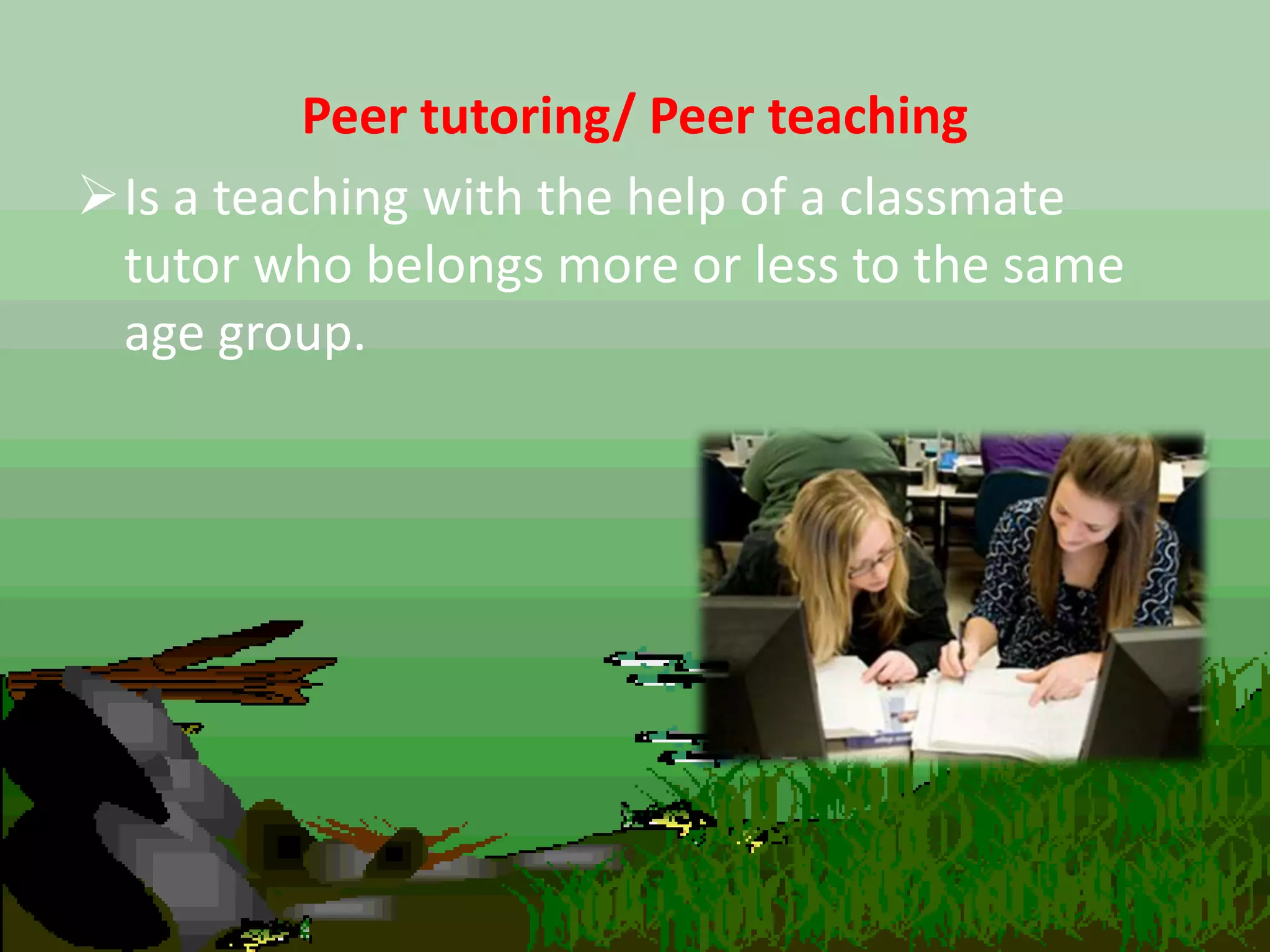 Peer tutoring/ Peer teaching
Is a teaching with the help of a classmate
tutor who belongs more or less to the same
age group.
 