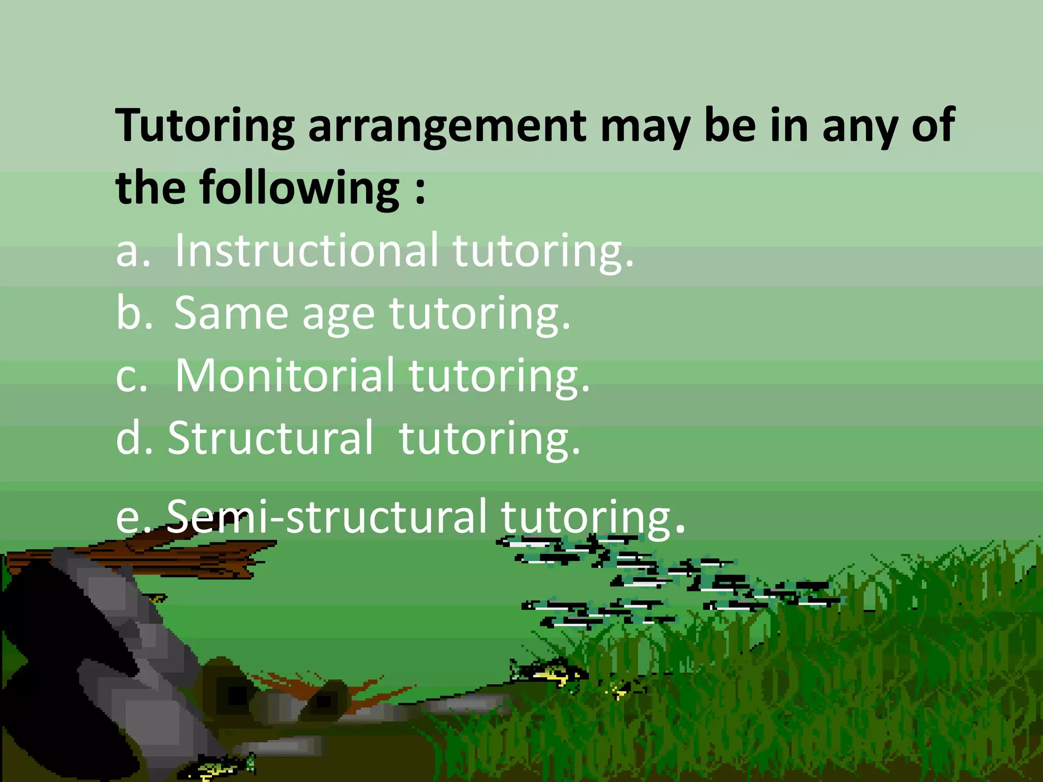 Tutoring arrangement may be in any of
the following :
a. Instructional tutoring.
b. Same age tutoring.
c. Monitorial tutoring.
d. Structural tutoring.
e. Semi-structural tutoring.
 