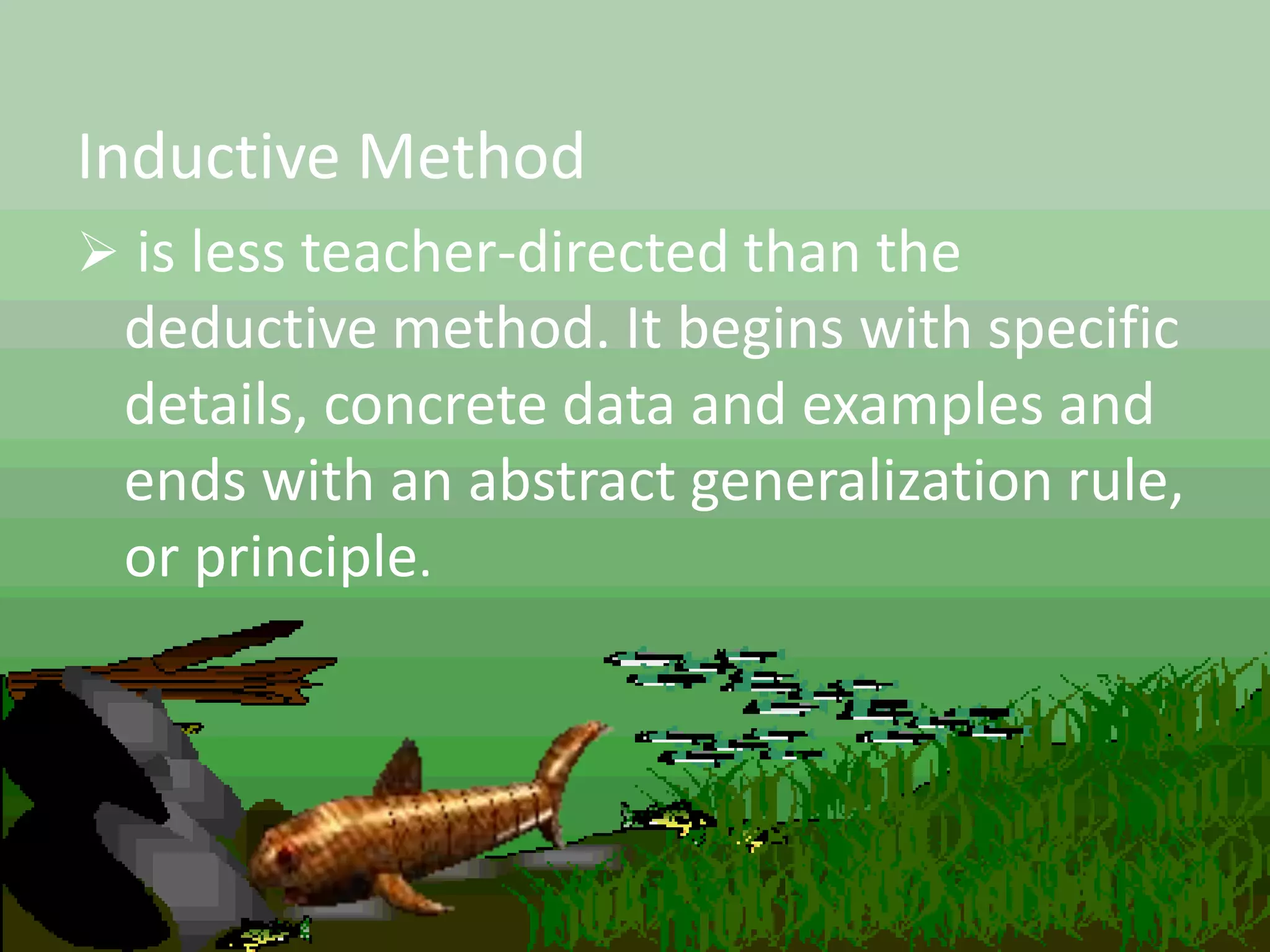 Inductive Method
 is less teacher-directed than the
deductive method. It begins with specific
details, concrete data and examples and
ends with an abstract generalization rule,
or principle.
 