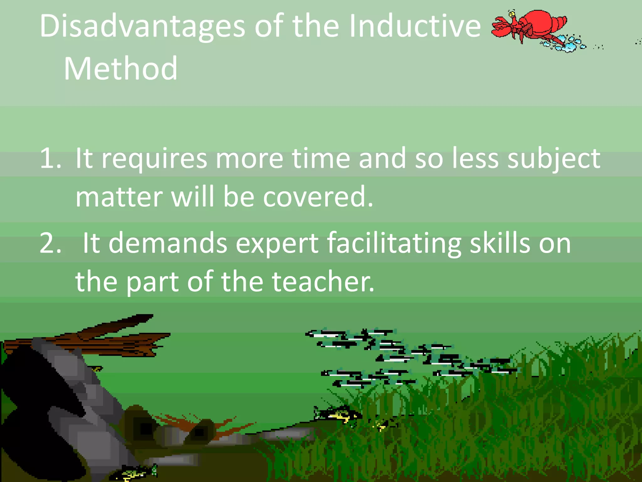 Disadvantages of the Inductive
Method
1. It requires more time and so less subject
matter will be covered.
2. It demands expert facilitating skills on
the part of the teacher.
 