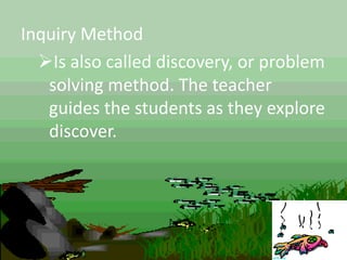 Inquiry Method
Is also called discovery, or problem
solving method. The teacher
guides the students as they explore
discover.
 