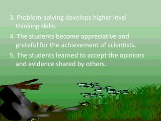 3. Problem-solving develops higher level
thinking skills.
4. The students become appreciative and
grateful for the achievement of scientists.
5. The students learned to accept the opinions
and evidence shared by others.
 