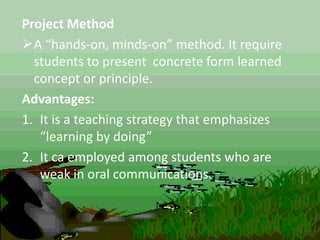 Project Method
A “hands-on, minds-on” method. It require
students to present concrete form learned
concept or principle.
Advantages:
1. It is a teaching strategy that emphasizes
“learning by doing”
2. It ca employed among students who are
weak in oral communications.
 