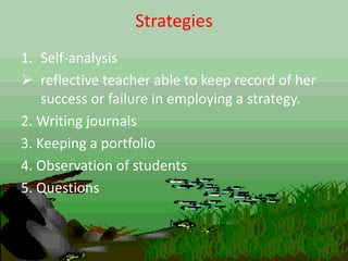 Strategies
1. Self-analysis
 reflective teacher able to keep record of her
success or failure in employing a strategy.
2. Writing journals
3. Keeping a portfolio
4. Observation of students
5. Questions
 