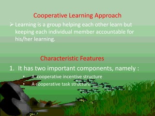 Cooperative Learning Approach
 Learning is a group helping each other learn but
keeping each individual member accountable for
his/her learning.
Characteristic Features
1. It has two important components, namely :
• A cooperative incentive structure
• A cooperative task structure
 