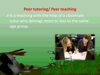 Peer tutoring/ Peer teaching
Is a teaching with the help of a classmate
tutor who belongs more or less to the same
age group.
 