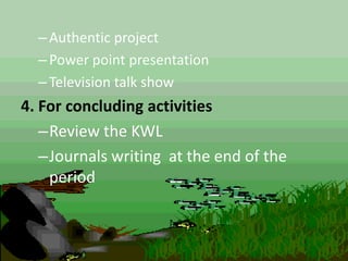 –Authentic project
–Power point presentation
–Television talk show
4. For concluding activities
–Review the KWL
–Journals writing at the end of the
period
 