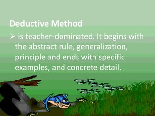 Deductive Method
 is teacher-dominated. It begins with
the abstract rule, generalization,
principle and ends with specific
examples, and concrete detail.
 