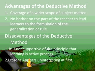 Advantages of the Deductive Method
1. Coverage of a wider scope of subject matter.
2. No bother on the part of the teacher to lead
learners to the formulation of the
generalization or rule.
Disadvantages of the Deductive
Method
1. It is not supportive of the principle that
learning is active process.
2.Lessons Appears uninteresting at first.
 
