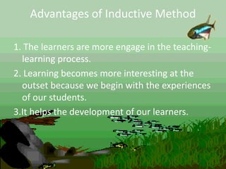 Advantages of Inductive Method
1. The learners are more engage in the teaching-
learning process.
2. Learning becomes more interesting at the
outset because we begin with the experiences
of our students.
3.It helps the development of our learners.
 