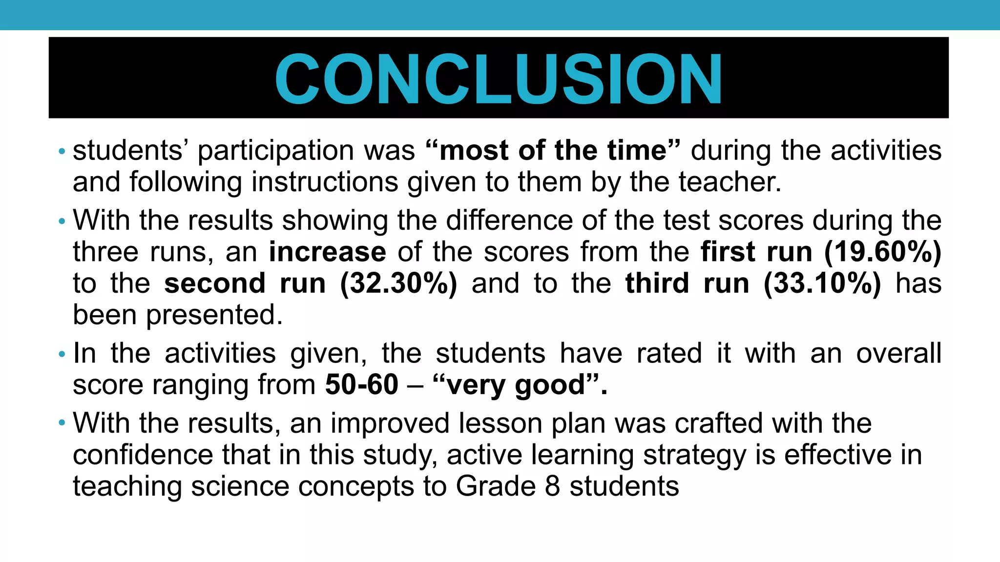 CONCLUSION
• students’ participation was “most of the time” during the activities
and following instructions given to them by the teacher.
• With the results showing the difference of the test scores during the
three runs, an increase of the scores from the first run (19.60%)
to the second run (32.30%) and to the third run (33.10%) has
been presented.
• In the activities given, the students have rated it with an overall
score ranging from 50-60 – “very good”.
• With the results, an improved lesson plan was crafted with the
confidence that in this study, active learning strategy is effective in
teaching science concepts to Grade 8 students
 