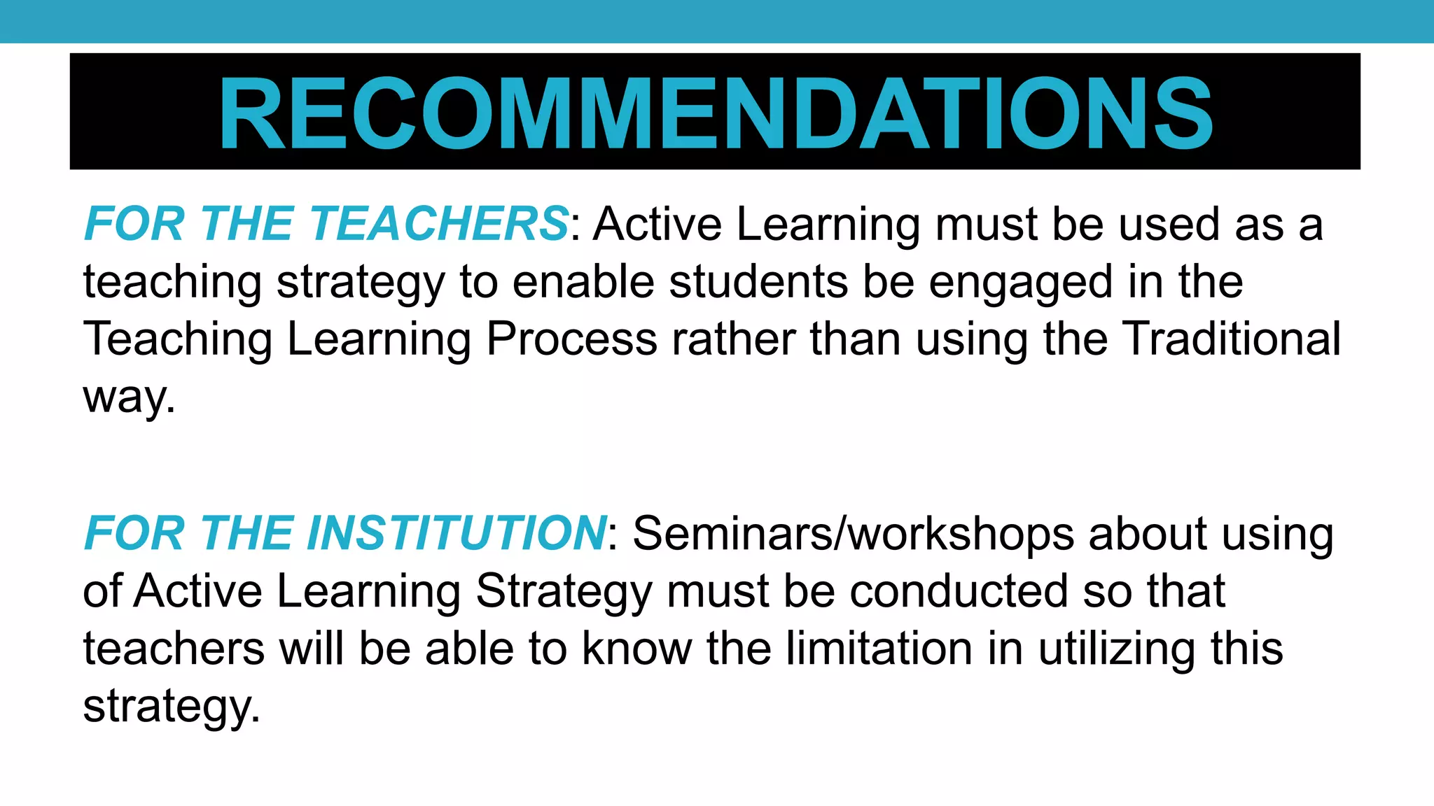RECOMMENDATIONS
FOR THE TEACHERS: Active Learning must be used as a
teaching strategy to enable students be engaged in the
Teaching Learning Process rather than using the Traditional
way.
FOR THE INSTITUTION: Seminars/workshops about using
of Active Learning Strategy must be conducted so that
teachers will be able to know the limitation in utilizing this
strategy.
 
