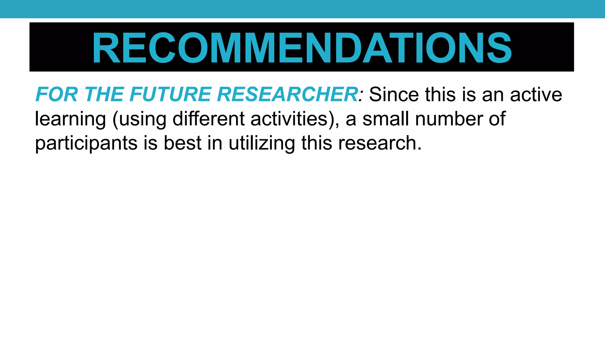 RECOMMENDATIONS
FOR THE FUTURE RESEARCHER: Since this is an active
learning (using different activities), a small number of
participants is best in utilizing this research.
 