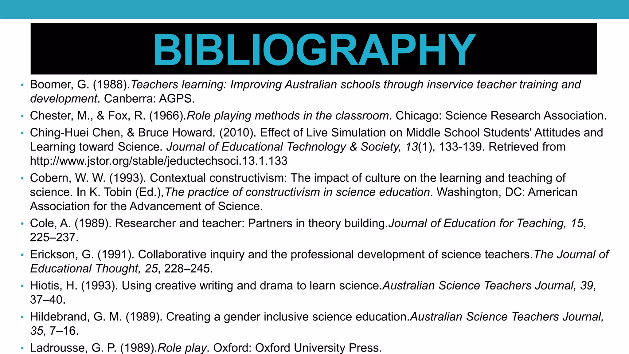 BIBLIOGRAPHY
• Boomer, G. (1988).Teachers learning: Improving Australian schools through inservice teacher training and
development. Canberra: AGPS.
• Chester, M., & Fox, R. (1966).Role playing methods in the classroom. Chicago: Science Research Association.
• Ching-Huei Chen, & Bruce Howard. (2010). Effect of Live Simulation on Middle School Students' Attitudes and
Learning toward Science. Journal of Educational Technology & Society, 13(1), 133-139. Retrieved from
http://www.jstor.org/stable/jeductechsoci.13.1.133
• Cobern, W. W. (1993). Contextual constructivism: The impact of culture on the learning and teaching of
science. In K. Tobin (Ed.),The practice of constructivism in science education. Washington, DC: American
Association for the Advancement of Science.
• Cole, A. (1989). Researcher and teacher: Partners in theory building.Journal of Education for Teaching, 15,
225–237.
• Erickson, G. (1991). Collaborative inquiry and the professional development of science teachers.The Journal of
Educational Thought, 25, 228–245.
• Hiotis, H. (1993). Using creative writing and drama to learn science.Australian Science Teachers Journal, 39,
37–40.
• Hildebrand, G. M. (1989). Creating a gender inclusive science education.Australian Science Teachers Journal,
35, 7–16.
• Ladrousse, G. P. (1989).Role play. Oxford: Oxford University Press.
 