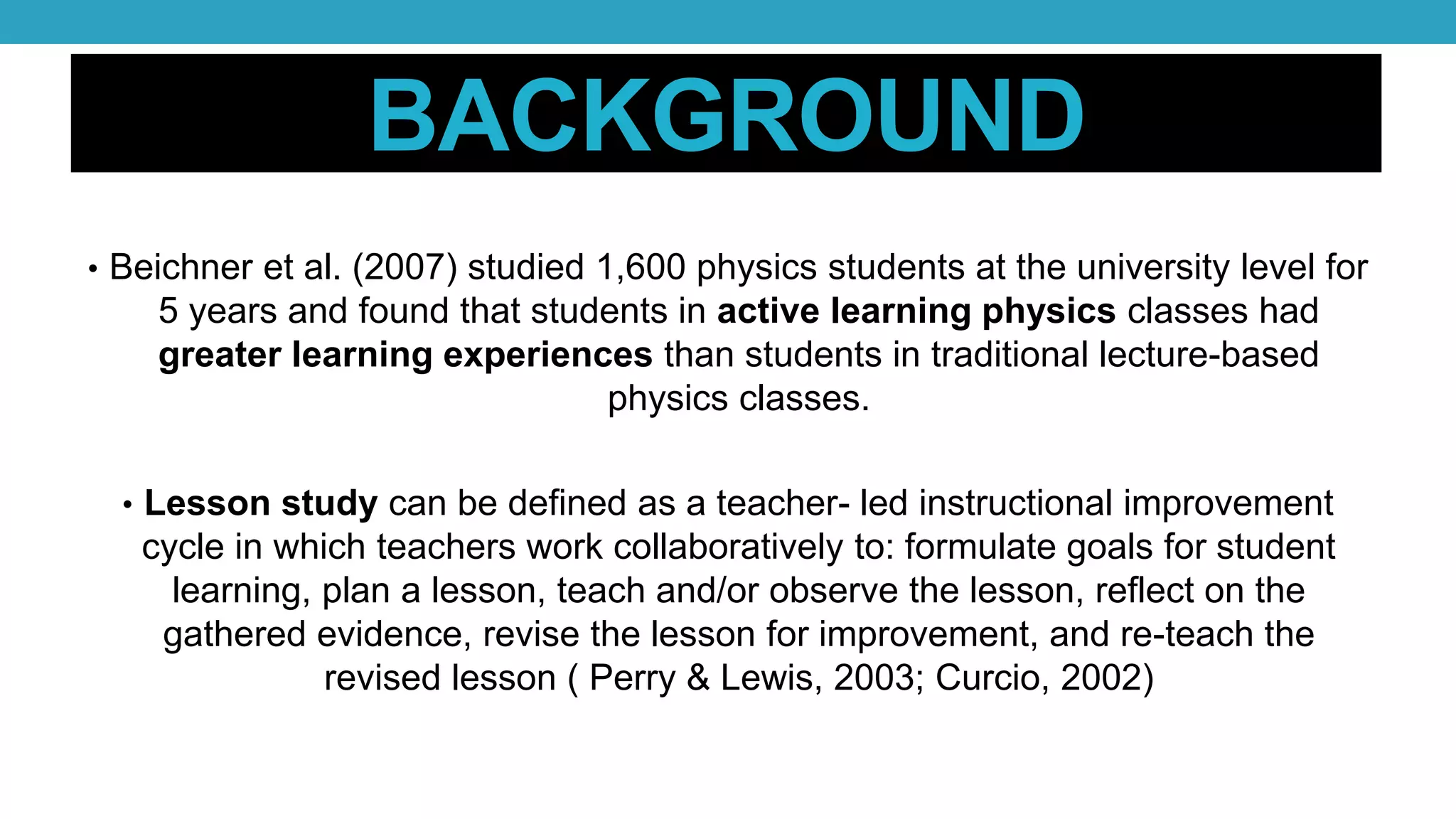 BACKGROUND
• Beichner et al. (2007) studied 1,600 physics students at the university level for
5 years and found that students in active learning physics classes had
greater learning experiences than students in traditional lecture-based
physics classes.
• Lesson study can be defined as a teacher- led instructional improvement
cycle in which teachers work collaboratively to: formulate goals for student
learning, plan a lesson, teach and/or observe the lesson, reflect on the
gathered evidence, revise the lesson for improvement, and re-teach the
revised lesson ( Perry & Lewis, 2003; Curcio, 2002)
 