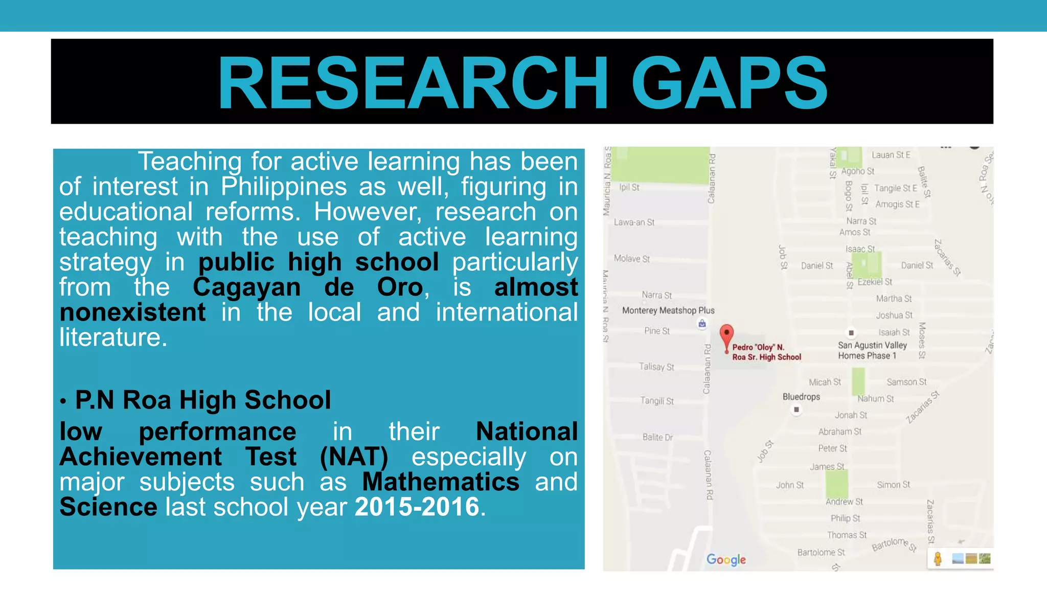 RESEARCH GAPS
Teaching for active learning has been
of interest in Philippines as well, figuring in
educational reforms. However, research on
teaching with the use of active learning
strategy in public high school particularly
from the Cagayan de Oro, is almost
nonexistent in the local and international
literature.
• P.N Roa High School
low performance in their National
Achievement Test (NAT) especially on
major subjects such as Mathematics and
Science last school year 2015-2016.
 