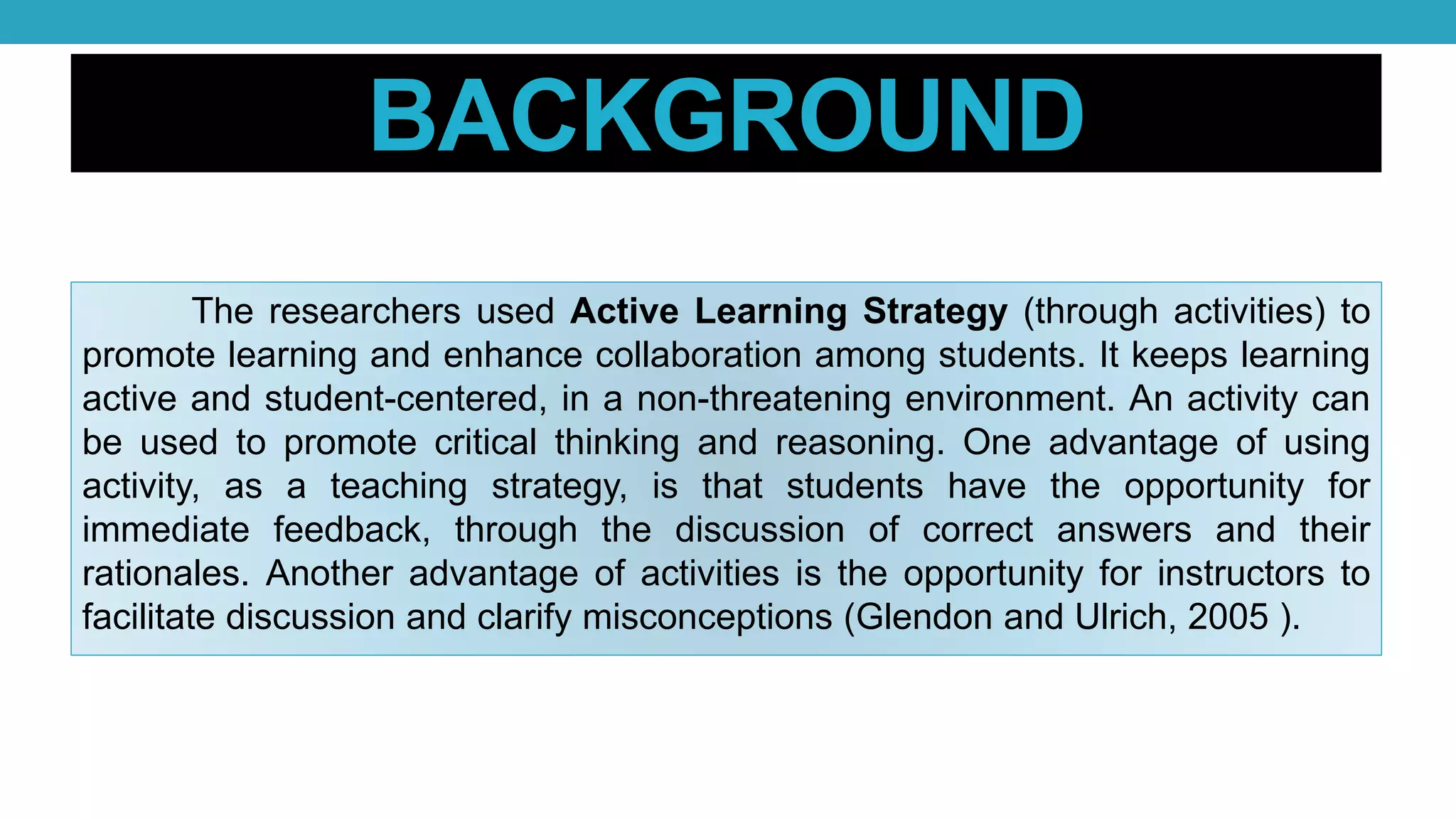 BACKGROUND
The researchers used Active Learning Strategy (through activities) to
promote learning and enhance collaboration among students. It keeps learning
active and student-centered, in a non-threatening environment. An activity can
be used to promote critical thinking and reasoning. One advantage of using
activity, as a teaching strategy, is that students have the opportunity for
immediate feedback, through the discussion of correct answers and their
rationales. Another advantage of activities is the opportunity for instructors to
facilitate discussion and clarify misconceptions (Glendon and Ulrich, 2005 ).
 