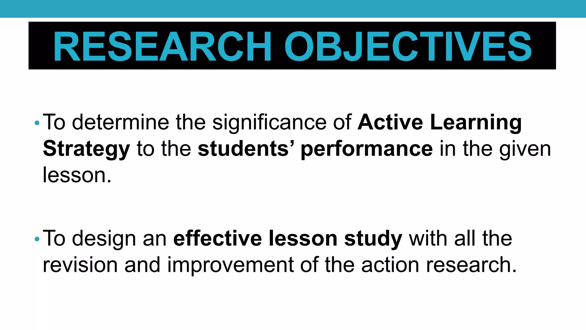 RESEARCH OBJECTIVES
•To determine the significance of Active Learning
Strategy to the students’ performance in the given
lesson.
•To design an effective lesson study with all the
revision and improvement of the action research.
 