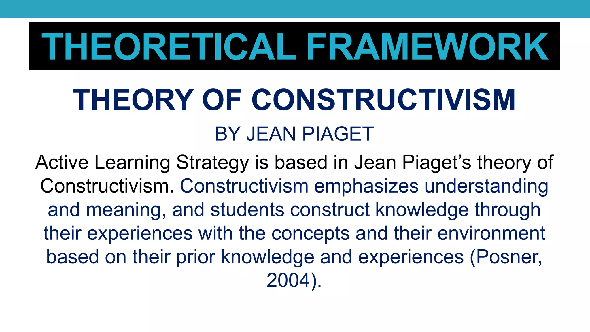 THEORETICAL FRAMEWORK
THEORY OF CONSTRUCTIVISM
BY JEAN PIAGET
Active Learning Strategy is based in Jean Piaget’s theory of
Constructivism. Constructivism emphasizes understanding
and meaning, and students construct knowledge through
their experiences with the concepts and their environment
based on their prior knowledge and experiences (Posner,
2004).
 