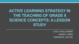 ACTIVE LEARNING STRATEGY IN
THE TEACHING OF GRADE 8
SCIENCE CONCEPTS: A LESSON
STUDY
LLIDO, PAULA MARIE
MADELO, BRIX
TABORADA, UNYCIE
 