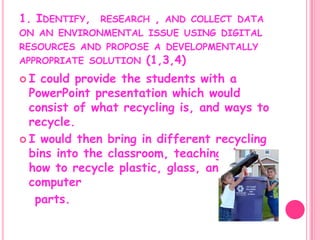 1. Identify,  research , and collect data on an environmental issue using digital resources and propose a developmentally appropriate solution (1,3,4)I could provide the students with a PowerPoint presentation which would consist of what recycling is, and ways to recycle. I would then bring in different recycling bins into the classroom, teaching them how to recycle plastic, glass, and even computer   parts.