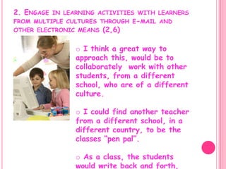 2. Engage in learning activities with learners from multiple cultures through e-mail and other electronic means (2,6)  I think a great way to approach this, would be to collaborately  work with other students, from a different school, who are of a different culture.