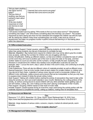 “Did you learn anything
new about worms
today?”
“Did you think of
anything new that you
wanted to learn about
worms?”
Write new student
responses on chart
and dismiss to next
activity.
“I learned that some worms are green”
“I learned that some worms are pink”
Student Voice to Gather
I will assess student voice by asking “Who wants to find out more about worms?” “Who learned
something new today?” and “Who knows something about this that they can share?". The student
responses by hand raising will show me how interested and engaged the children are with the topic
still. By asking the children if they know something they can share, it also acts as a form of
assessment, and helps me progress monitor myself to ensure that learning is in fact taking place
within the classroom.
12. Differentiated Instruction
Plan
Environmental Support: Carpet squares, selectively placing students at circle, setting up stations
rather than giving students one big set of directions to complete the task.
Materials Adaptation: Big markers and crayons for children who may not be able to grip the smaller
ones as easily, outlining the numbers for children who are struggling with them.
Activity Simplification: Setting up different stations, so that once children complete the task of cutting
out the worm they will move to another part of the room to place the dots on his body, and then
another station to count out and write out the numbers, to help simplify the task. Explaining the
directions in simple terms for children who needed more simplification could also be used, for
example, step 1: cut out the worm, step 2: place 20 dots in the worm’s body, and continuing to simplify
all of the steps.
Child Preferences: There will also be different colors of materials provided as well as different sizes.
Special Equipment: Chair at circle, buckle chairs at each station for smaller children or children who
may slip out of their chairs, materials of various sizes, big and small, to incorporate children of all
different motor skill levels, safety scissors and scissors that can be manipulated so that you only have
to squeeze down instead of doing the actual cutting motion.
Adult Support: Talking with children before starting the activity of precautions they need to take while
doing the activity (ex: don’t put small materials in your mouth). Monitoring the cutting portions of the
activity, as well as coming around to assist children with any other potential needs (getting caps on
and off markers, cutting, etc.) and making sure they aren’t placing small objects in their mouths.
Peer Support: Grouping children based on their level of motor skills
Invisible Support: Carpet squares during at circle time, trays used during the activity portion with the
materials required to complete the activity, setting up stations, making lines for templates thick.
13. Resources and Materials
Plan
Resource: T. P. (2012, November 12). Grow, Worm, Grow! Retrieved April 18, 2016, from
https://www.teacherspayteachers.com/Product/Grow-Worm-Grow-Numbers-10-to-20-61911
Materials: bingo daubers of various colors, scissors, crayons, markers & colored pencils, worm
template.
**Worm template attached**
14. Management and Safety Issues
 