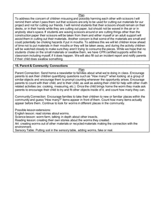 Plan
To address the concern of children misusing and possibly harming each other with scissors I will
remind them when I pass them out that scissors are only to be used for cutting out materials for our
project and not for cutting our friends. I will remind students that their scissors should remain on their
desks, or in their hands while they are cutting out paper, but should not be waved in the air or in
anybody else’s space. If students are waving scissors around or are cutting things other than the
construction paper their scissors will be taken from them and either myself or an adult support will
assist them in cutting out their materials. Another concern is that some of the materials are small and
could potentially be choking hazards if put in mouths. To address this we will let children know ahead
of time not to put materials in their mouths or they will be taken away, and during the activity children
will be watched closely to make sure they aren’t trying to consume the pieces. While we hope that no
students choke on the small materials or swallow them, we have CPR certified supports within the
classroom including myself, if it does happen. We will also fill out an incident report and notify parents
if their child does swallow something.
15. Parent & Community Connections
Plan
Parent Connection: Send home a newsletter to families about what we’re doing in class. Encourage
parents to ask their children quantifying questions such as “How many?” when looking at a group of
similar objects and encourage them to prompt counting whenever the opportunity arises. Encourage
parents to count with their child, and to their child, as well as asking their child for help with other math
related activities (ex: cooking, measuring, etc.). Once the child brings home the worm they made ask
parents to encourage their child to try and fit other objects inside of it, and count how many they can.
Community Connection: Encourage families to take their children to new or familiar places within the
community and guess “How many?” items appear in front of them. Count how many items actually
appear before them. Continue to look for worms in different places in the community.
Possible lesson extensions:
English lesson: read stories about worms.
Science lesson: worm farm, talking in depth about other insects.
Reading lesson: creating their own stories about the worms they created.
Art: creating worms out of other materials or recycled materials making the connection with the
environment.
Sensory Table: Putting soil in the sensory table, adding worms, fake or real.
 