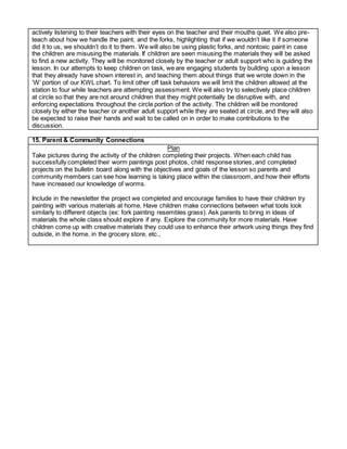 actively listening to their teachers with their eyes on the teacher and their mouths quiet. We also pre-
teach about how we handle the paint, and the forks, highlighting that if we wouldn’t like it if someone
did it to us, we shouldn’t do it to them. We will also be using plastic forks, and nontoxic paint in case
the children are misusing the materials. If children are seen misusing the materials they will be asked
to find a new activity. They will be monitored closely by the teacher or adult support who is guiding the
lesson. In our attempts to keep children on task, we are engaging students by building upon a lesson
that they already have shown interest in, and teaching them about things that we wrote down in the
‘W’ portion of our KWL chart. To limit other off task behaviors we will limit the children allowed at the
station to four while teachers are attempting assessment. We will also try to selectively place children
at circle so that they are not around children that they might potentially be disruptive with, and
enforcing expectations throughout the circle portion of the activity. The children will be monitored
closely by either the teacher or another adult support while they are seated at circle, and they will also
be expected to raise their hands and wait to be called on in order to make contributions to the
discussion.
15. Parent & Community Connections
Plan
Take pictures during the activity of the children completing their projects. When each child has
successfully completed their worm paintings post photos, child response stories, and completed
projects on the bulletin board along with the objectives and goals of the lesson so parents and
community members can see how learning is taking place within the classroom, and how their efforts
have increased our knowledge of worms.
Include in the newsletter the project we completed and encourage families to have their children try
painting with various materials at home. Have children make connections between what tools look
similarly to different objects (ex: fork painting resembles grass). Ask parents to bring in ideas of
materials the whole class should explore if any. Explore the community for more materials. Have
children come up with creative materials they could use to enhance their artwork using things they find
outside, in the home, in the grocery store, etc.,
 