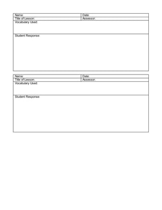Name: Date:
Title of Lesson: Assessor:
Vocabulary Used:
Student Response:
Name: Date:
Title of Lesson: Assessor:
Vocabulary Used:
Student Response:
 