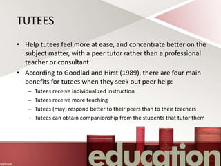 TUTEES
• Help tutees feel more at ease, and concentrate better on the
subject matter, with a peer tutor rather than a professional
teacher or consultant.
• According to Goodlad and Hirst (1989), there are four main
benefits for tutees when they seek out peer help:
– Tutees receive individualized instruction
– Tutees receive more teaching
– Tutees (may) respond better to their peers than to their teachers
– Tutees can obtain companionship from the students that tutor them
 