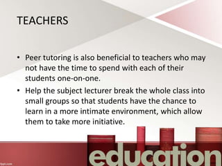 TEACHERS
• Peer tutoring is also beneficial to teachers who may
not have the time to spend with each of their
students one-on-one.
• Help the subject lecturer break the whole class into
small groups so that students have the chance to
learn in a more intimate environment, which allow
them to take more initiative.
 