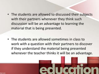 • The students are allowed to discussed their subjects
with their partners whenever they think such
discussion will be an advantage to learning the
material that is being presented.
• The students are allowed sometimes in class to
work with a question with their partners to discover
if they understand the material being presented
whenever the teacher thinks it will be an advantage.
 