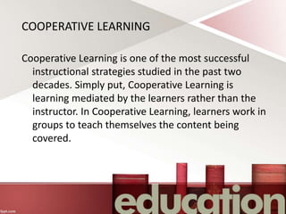 COOPERATIVE LEARNING
Cooperative Learning is one of the most successful
instructional strategies studied in the past two
decades. Simply put, Cooperative Learning is
learning mediated by the learners rather than the
instructor. In Cooperative Learning, learners work in
groups to teach themselves the content being
covered.
 