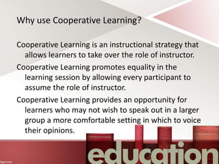 Why use Cooperative Learning?
Cooperative Learning is an instructional strategy that
allows learners to take over the role of instructor.
Cooperative Learning promotes equality in the
learning session by allowing every participant to
assume the role of instructor.
Cooperative Learning provides an opportunity for
learners who may not wish to speak out in a larger
group a more comfortable setting in which to voice
their opinions.
 