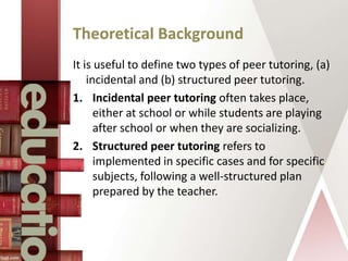 Theoretical Background
It is useful to define two types of peer tutoring, (a)
incidental and (b) structured peer tutoring.
1. Incidental peer tutoring often takes place,
either at school or while students are playing
after school or when they are socializing.
2. Structured peer tutoring refers to
implemented in specific cases and for specific
subjects, following a well-structured plan
prepared by the teacher.
 
