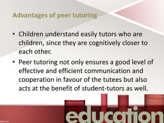 Advantages of peer tutoring
• Children understand easily tutors who are
children, since they are cognitively closer to
each other.
• Peer tutoring not only ensures a good level of
effective and efficient communication and
cooperation in favour of the tutees but also
acts at the benefit of student-tutors as well.
 
