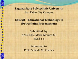 Laguna State Polytechnic University
      San Pablo City Campus

Educ4B – Educational Technology II
    (PowerPoint Presentation)

        Submitted by:
    ANGELES, Maria Monica M.
           BSEd 2-s

            Submitted to:
      Prof. Zenaida M. Cuenca
 