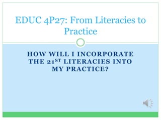 HOW WILL I INCORPORATE
THE 21ST LITERACIES INTO
MY PRACTICE?
EDUC 4P27: From Literacies to
Practice
 