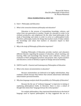 Bernard M. Paderes
Educ501 (Philosophy of Education)
Dr. Nicasio Manantan
FINAL EXAMINATION for EDUC 501
A. Unit I – Philosophy and Education
1. What is the connection between philosophy and education?
Education is the process of transmitting knowledge, cultures, and
values from one generation to another. People are educated in order to be
civilized, productive, and enlightened. On the other hand philosophy is the
study of knowledge and values in order to arrive at a philosophical truth.
Therefore, philosophy studies the things that teachers teach. It helps validate
the knowledge and values that teachers or educators impart to their
students.
2. Why is the study of Philosophy of Education important?
Studying Philosophy of Education provides teachers and educators
different theories regarding the purpose of education, school, teaching, and
learning. With such knowledge they become more reflective, critical, and
evaluative of their pedagogical practices and purpose. Also, it gives teachers
and educators a sense of identity as agents of change and social mobility.
B. UNITS II and III – Classical and Contemporary Philosophies of Education
1. What is the clamor of existentialism in education?
Because existentialists are believed to be highly individualistic, they
condemn schools because they believe that schools indoctrinate individuals
which hinders personal freedom.
2. Why does language analysis doubt the possibility of a Philosophy of Education?
Because the the use of “ordinary language” is imprecise in stating or
explaining philosophical truths. In literature, there is even a school of
thought that claims that “language betrays the write/speaker.”
For analytic philosophers, they expressed dissatisfaction in the kind of
language used to express philosophies. So they suggested the use of a
 