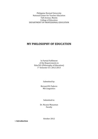Philippine Normal University
National Center for Teacher Education
Taft Avenue, Manila
College of Education
DEPARTMENT OF PROFESSIONAL EDUCATION
MY PHILOSOPHY OF EDUCATION
In Partial Fulfilment
of the Requirements in
Educ501 (Philosophy of Education)
1st
Semester S.Y. 2012-2013
Submitted by:
Bernard M. Paderes
MA Linguistics
Submitted to:
Dr. Nicasio Manantan
Faculty
October 2012
I. Introduction
 