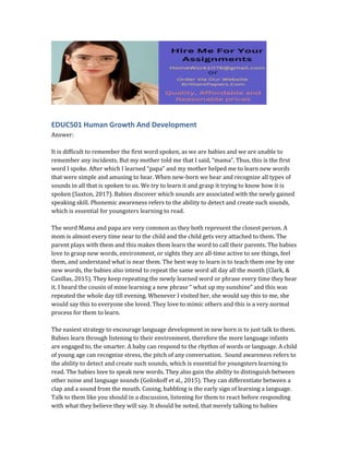 EDUC501 Human Growth And Development
Answer:
It is difficult to remember the first word spoken, as we are babies and we are unable to
remember any incidents. But my mother told me that I said, “mama”. Thus, this is the first
word I spoke. After which I learned “papa” and my mother helped me to learn new words
that were simple and amusing to hear. When new-born we hear and recognize all types of
sounds in all that is spoken to us. We try to learn it and grasp it trying to know how it is
spoken (Saxton, 2017). Babies discover which sounds are associated with the newly gained
speaking skill. Phonemic awareness refers to the ability to detect and create such sounds,
which is essential for youngsters learning to read.
The word Mama and papa are very common as they both represent the closest person. A
mom is almost every time near to the child and the child gets very attached to them. The
parent plays with them and this makes them learn the word to call their parents. The babies
love to grasp new words, environment, or sights they are all-time active to see things, feel
them, and understand what is near them. The best way to learn is to teach them one by one
new words, the babies also intend to repeat the same word all day all the month (Clark, &
Casillas, 2015). They keep repeating the newly learned word or phrase every time they hear
it. I heard the cousin of mine learning a new phrase “ what up my sunshine” and this was
repeated the whole day till evening. Whenever I visited her, she would say this to me, she
would say this to everyone she loved. They love to mimic others and this is a very normal
process for them to learn.
The easiest strategy to encourage language development in new born is to just talk to them.
Babies learn through listening to their environment, therefore the more language infants
are engaged to, the smarter. A baby can respond to the rhythm of words or language. A child
of young age can recognize stress, the pitch of any conversation. Sound awareness refers to
the ability to detect and create such sounds, which is essential for youngsters learning to
read. The babies love to speak new words. They also gain the ability to distinguish between
other noise and language sounds (Golinkoff et al., 2015). They can differentiate between a
clap and a sound from the mouth. Cooing, babbling is the early sign of learning a language.
Talk to them like you should in a discussion, listening for them to react before responding
with what they believe they will say. It should be noted, that merely talking to babies
 