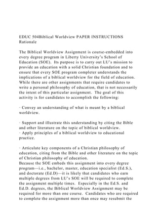 EDUC 504Biblical Worldview PAPER INSTRUCTIONS
Rationale
The Biblical Worldview Assignment is course-embedded into
every degree program in Liberty University’s School of
Education (SOE). Its purpose is to carry out LU’s mission to
provide an education with a solid Christian foundation and to
ensure that every SOE program completer understands the
implications of a biblical worldview for the field of education.
While there are other assignments that require candidates to
write a personal philosophy of education, that is not necessarily
the intent of this particular assignment. The goal of this
activity is for candidates to accomplish the following:
· Convey an understanding of what is meant by a biblical
worldview.
· Support and illustrate this understanding by citing the Bible
and other literature on the topic of biblical worldview.
· Apply principles of a biblical worldview to educational
practice.
· Articulate key components of a Christian philosophy of
education, citing from the Bible and other literature on the topic
of Christian philosophy of education.
Because the SOE embeds this assignment into every degree
program—i.e., bachelor, master, education specialist (Ed.S.),
and doctorate (Ed.D)—it is likely that candidates who earn
multiple degrees from LU’s SOE will be required to complete
the assignment multiple times. Especially in the Ed.S. and
Ed.D. degrees, the Biblical Worldview Assignment may be
required for more than one course. Candidates who are required
to complete the assignment more than once may resubmit the
 